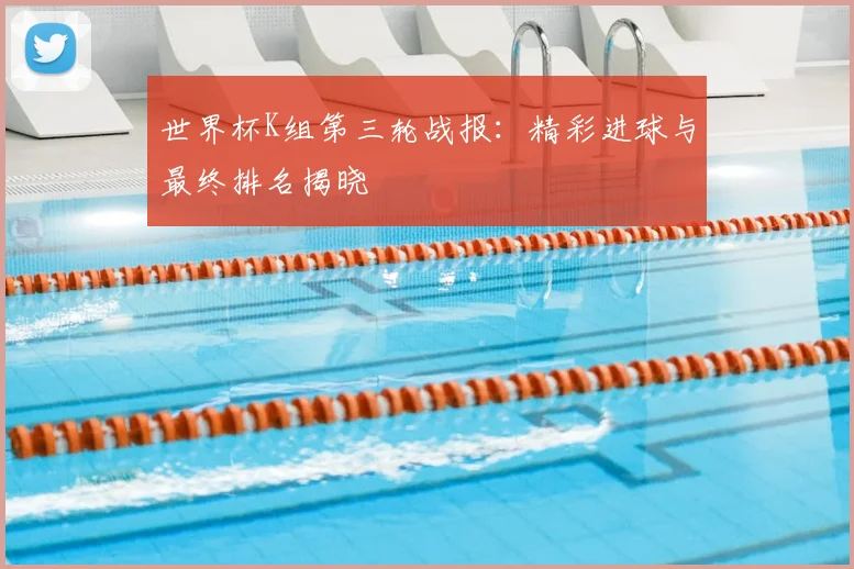 世界杯K组第三轮战报:精彩进球与最终排名揭晓
