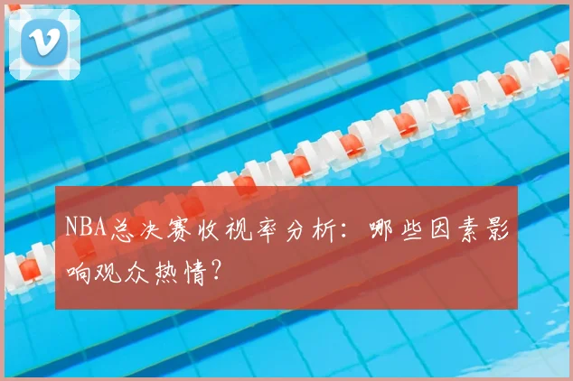 NBA总决赛收视率分析:哪些因素影响观众热情?