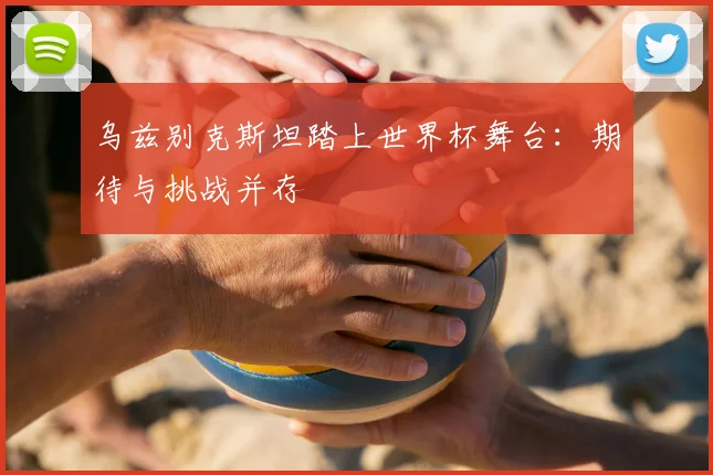 乌兹别克斯坦踏上世界杯舞台:期待与挑战并存